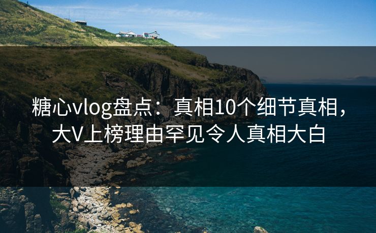糖心vlog盘点：真相10个细节真相，大V上榜理由罕见令人真相大白