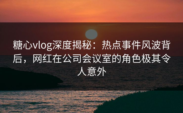 糖心vlog深度揭秘:热点事件风波背后,网红在公司会议室的角色极其令人意外 糖心vlog深度揭秘:热点事件风波背后,网红在公司会议室的角色极其令人意外