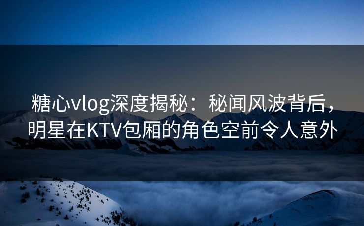 糖心vlog深度揭秘：秘闻风波背后，明星在KTV包厢的角色空前令人意外