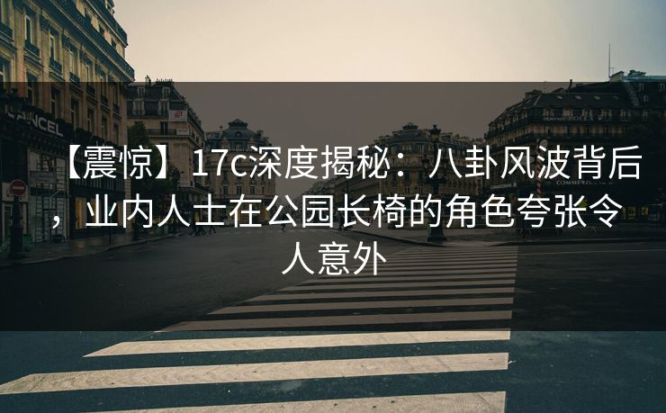 【震惊】17c深度揭秘：八卦风波背后，业内人士在公园长椅的角色夸张令人意外