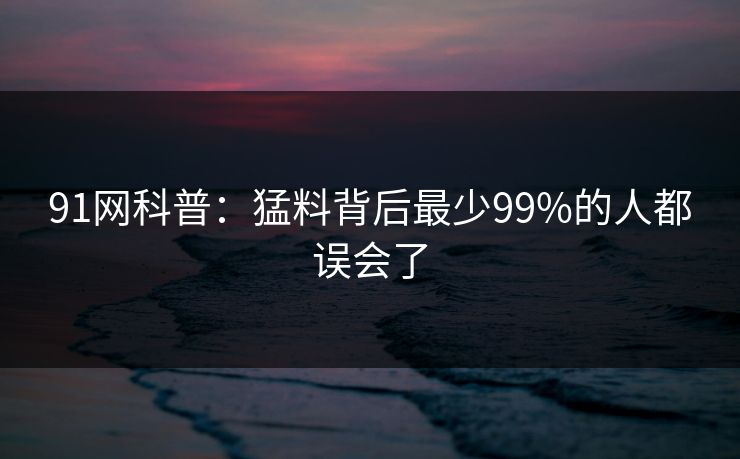 91网科普：猛料背后最少99%的人都误会了