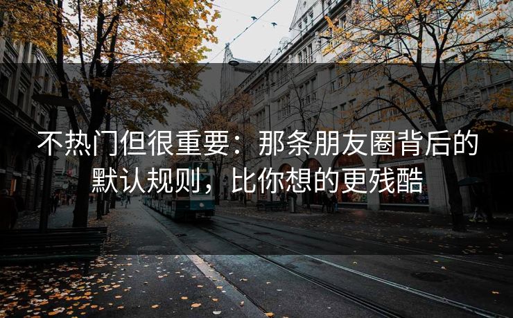 不热门但很重要:那条朋友圈背后的默认规则,比你想的更残酷