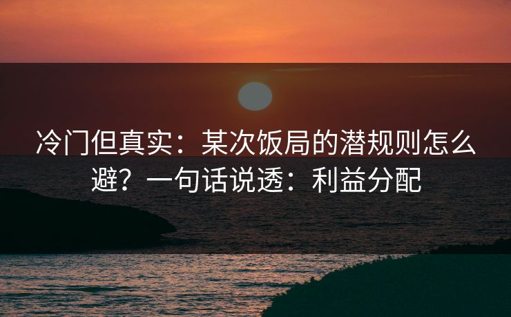 冷门但真实:某次饭局的潜规则怎么避?一句话说透:利益分配