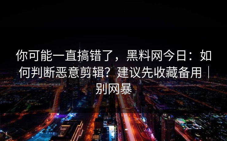 你可能一直搞错了,黑料网今日:如何判断恶意剪辑?建议先收藏备用|别网暴 你可能一直搞错了,黑料网今日:如何判断恶意剪辑?建议先收藏备用|别网暴