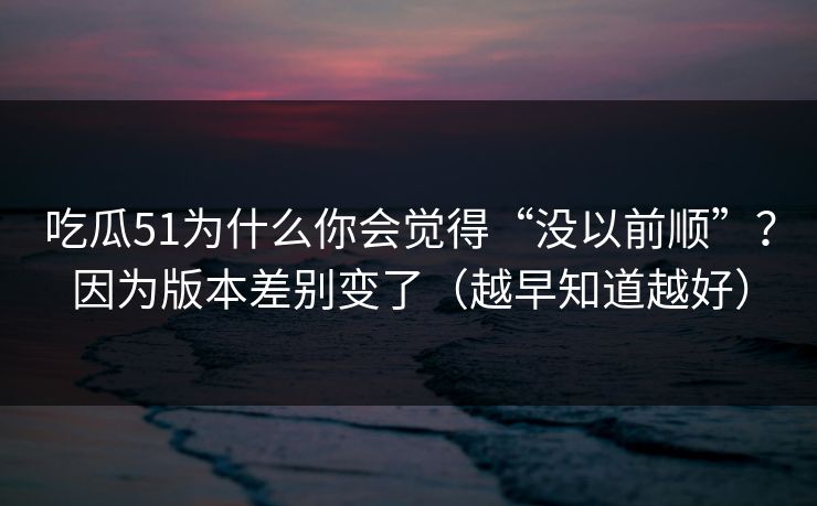 吃瓜51为什么你会觉得“没以前顺”？因为版本差别变了（越早知道越好）