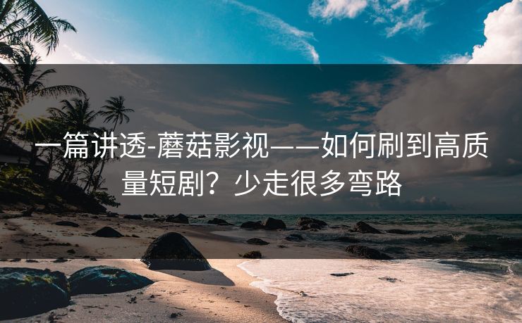 一篇讲透-蘑菇影视——如何刷到高质量短剧？少走很多弯路