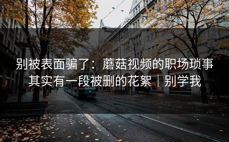 别被表面骗了：蘑菇视频的职场琐事其实有一段被删的花絮｜别学我
