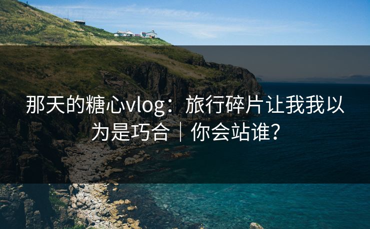 那天的糖心vlog：旅行碎片让我我以为是巧合｜你会站谁？
