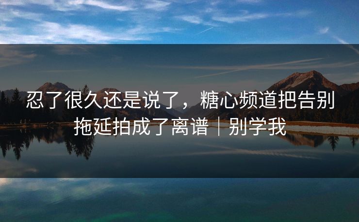 忍了很久还是说了，糖心频道把告别拖延拍成了离谱｜别学我