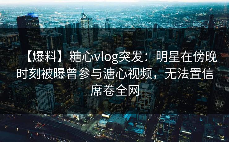 【爆料】糖心vlog突发：明星在傍晚时刻被曝曾参与溏心视频，无法置信席卷全网