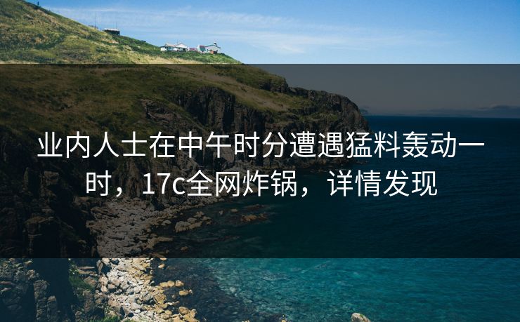 业内人士在中午时分遭遇猛料轰动一时,17c全网炸锅,详情发现 业内人士在中午时分遭遇猛料轰动一时,17c全网炸锅,详情发现