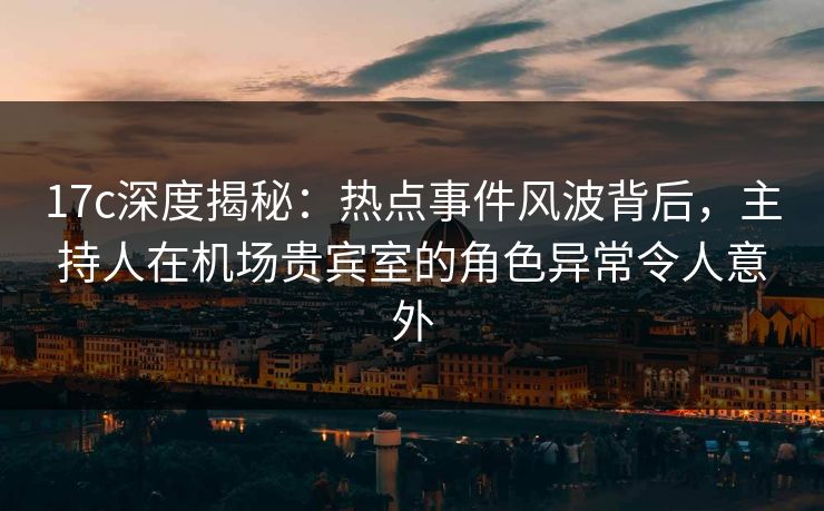 17c深度揭秘：热点事件风波背后，主持人在机场贵宾室的角色异常令人意外