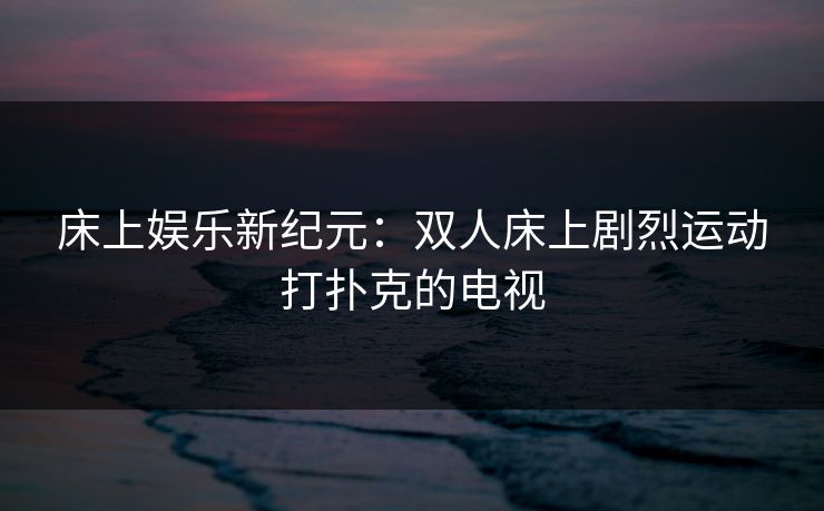 床上娱乐新纪元：双人床上剧烈运动打扑克的电视