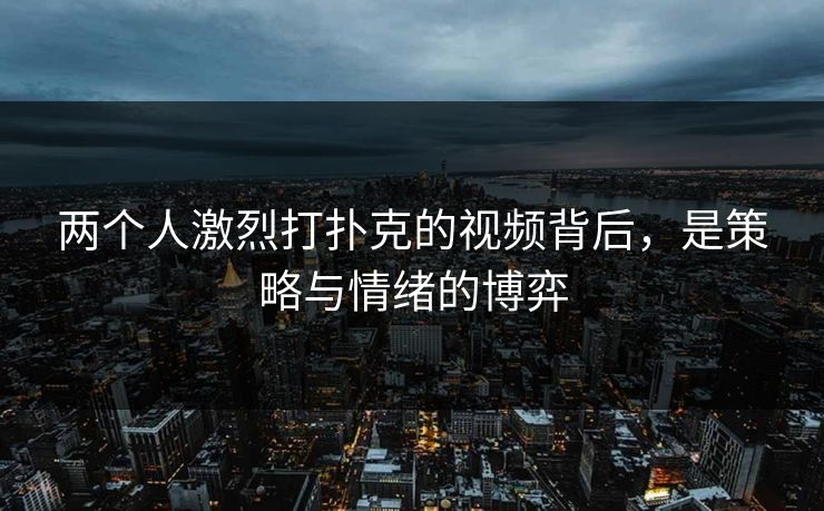 两个人激烈打扑克的视频背后，是策略与情绪的博弈