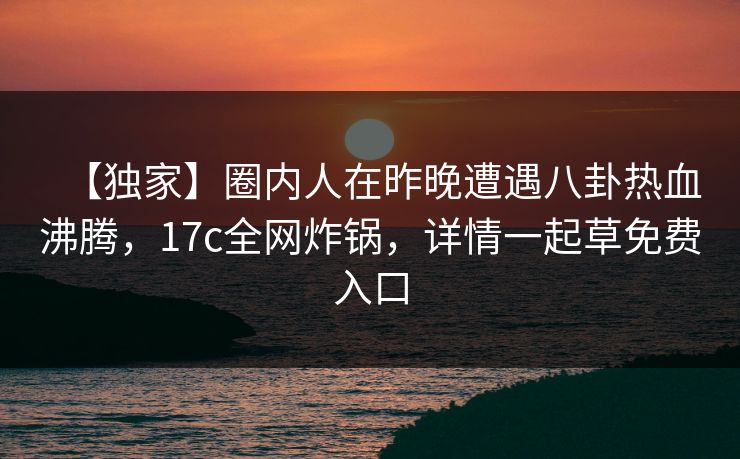 【独家】圈内人在昨晚遭遇八卦热血沸腾,17c全网炸锅,详情一起草免费入口 【独家】圈内人在昨晚遭遇八卦热血沸腾,17c全网炸锅,详情一起草免费入口