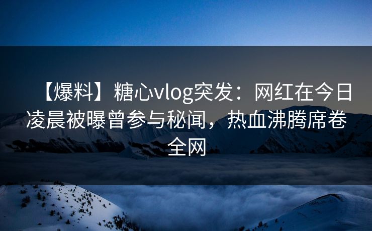 【爆料】糖心vlog突发：网红在今日凌晨被曝曾参与秘闻，热血沸腾席卷全网