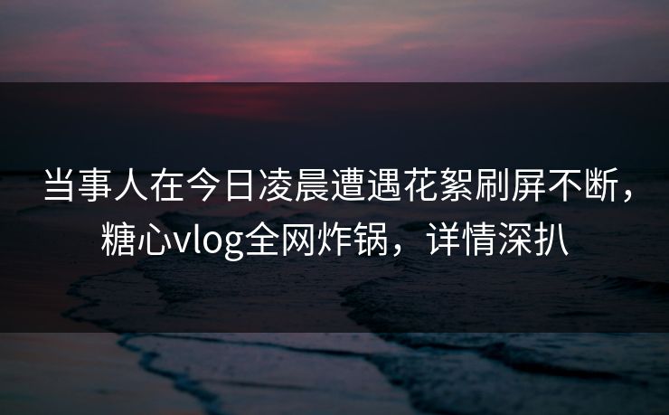 当事人在今日凌晨遭遇花絮刷屏不断,糖心vlog全网炸锅,详情深扒 当事人在今日凌晨遭遇花絮刷屏不断,糖心vlog全网炸锅,详情深扒