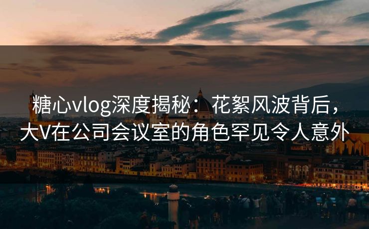 糖心vlog深度揭秘:花絮风波背后,大V在公司会议室的角色罕见令人意外 糖心vlog深度揭秘:花絮风波背后,大V在公司会议室的角色罕见令人意外