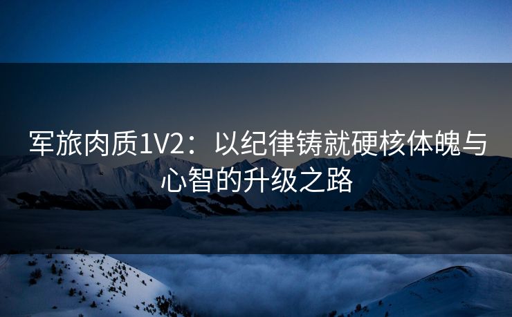 军旅肉质1V2：以纪律铸就硬核体魄与心智的升级之路