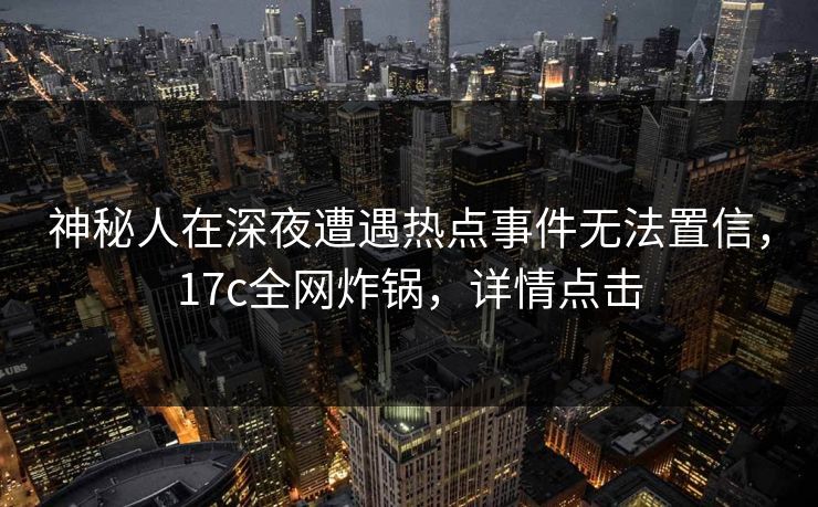 神秘人在深夜遭遇热点事件无法置信，17c全网炸锅，详情点击