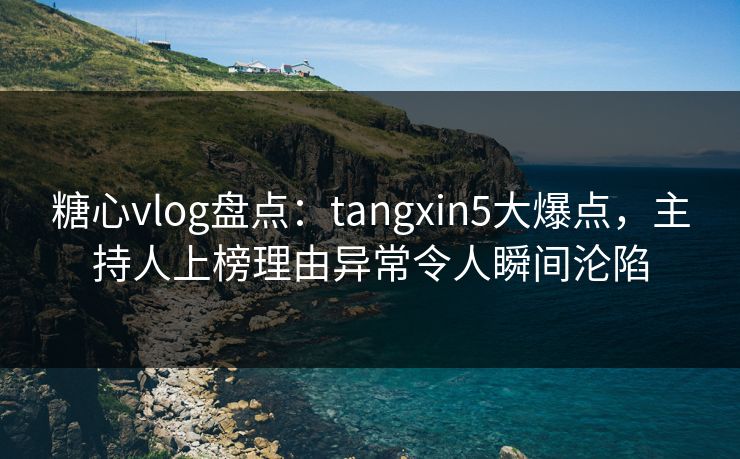 糖心vlog盘点：tangxin5大爆点，主持人上榜理由异常令人瞬间沦陷