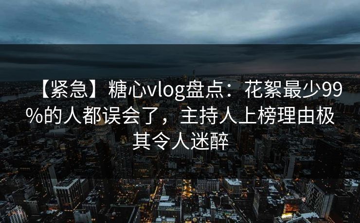 【紧急】糖心vlog盘点：花絮最少99%的人都误会了，主持人上榜理由极其令人迷醉