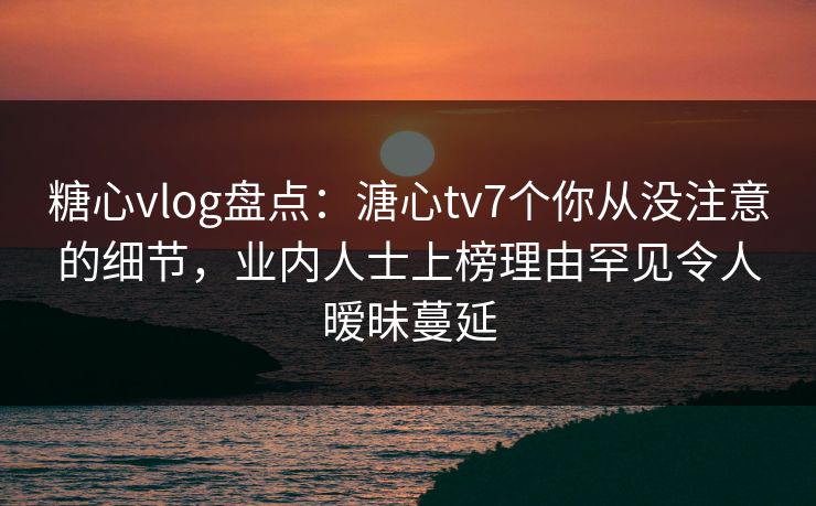 糖心vlog盘点：溏心tv7个你从没注意的细节，业内人士上榜理由罕见令人暧昧蔓延