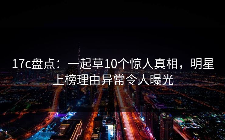 17c盘点：一起草10个惊人真相，明星上榜理由异常令人曝光