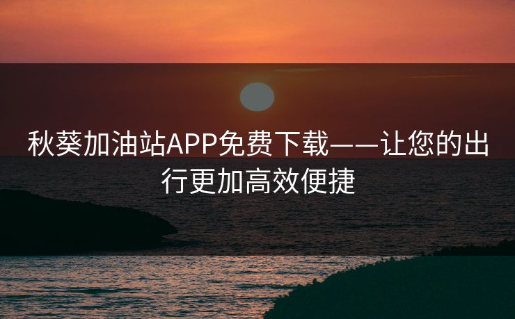 秋葵加油站APP免费下载——让您的出行更加高效便捷 秋葵加油站APP免费下载——让您的出行更加高效便捷