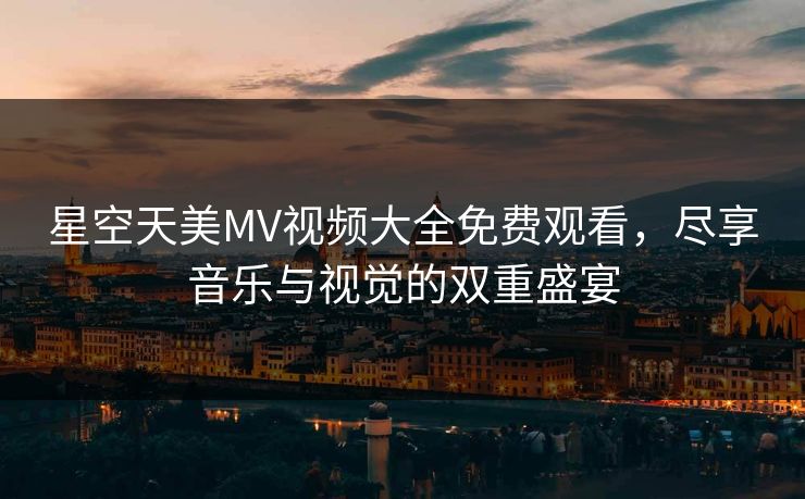星空天美MV视频大全免费观看，尽享音乐与视觉的双重盛宴