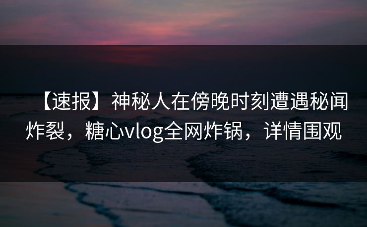 【速报】神秘人在傍晚时刻遭遇秘闻炸裂，糖心vlog全网炸锅，详情围观