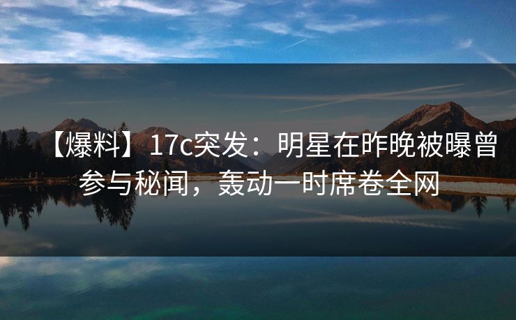 【爆料】17c突发:明星在昨晚被曝曾参与秘闻,轰动一时席卷全网 【爆料】17c突发:明星在昨晚被曝曾参与秘闻,轰动一时席卷全网