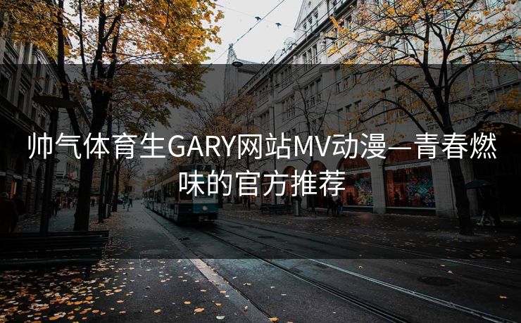帅气体育生GARY网站MV动漫—青春燃味的官方推荐