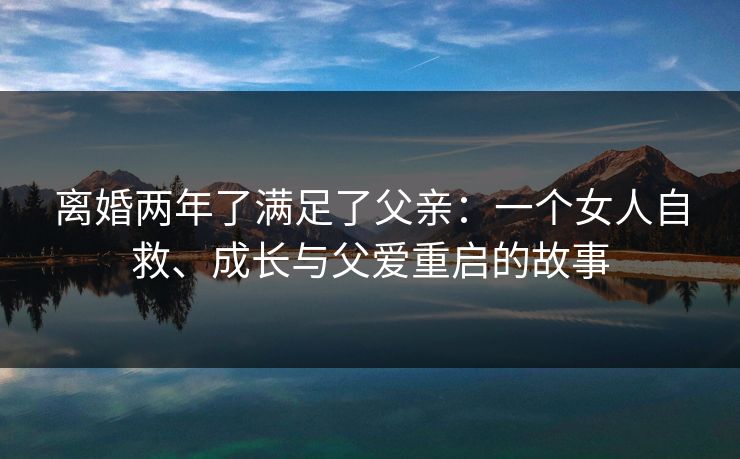 离婚两年了满足了父亲:一个女人自救、成长与父爱重启的故事