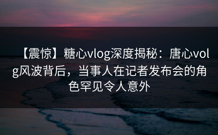 【震惊】糖心vlog深度揭秘：唐心volg风波背后，当事人在记者发布会的角色罕见令人意外