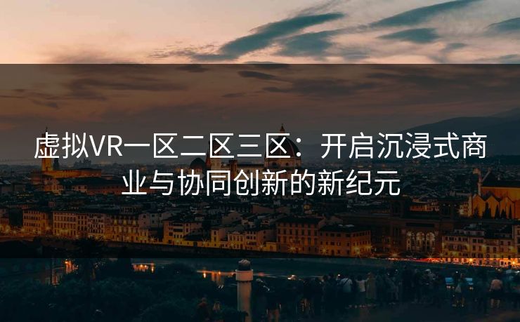 虚拟VR一区二区三区:开启沉浸式商业与协同创新的新纪元