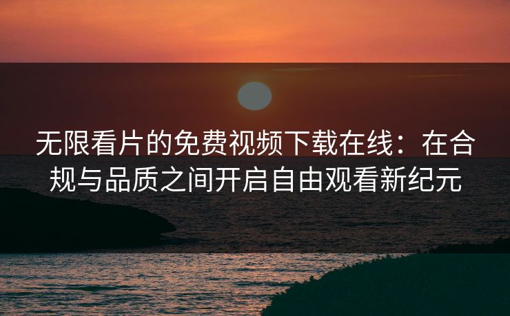 无限看片的免费视频下载在线：在合规与品质之间开启自由观看新纪元