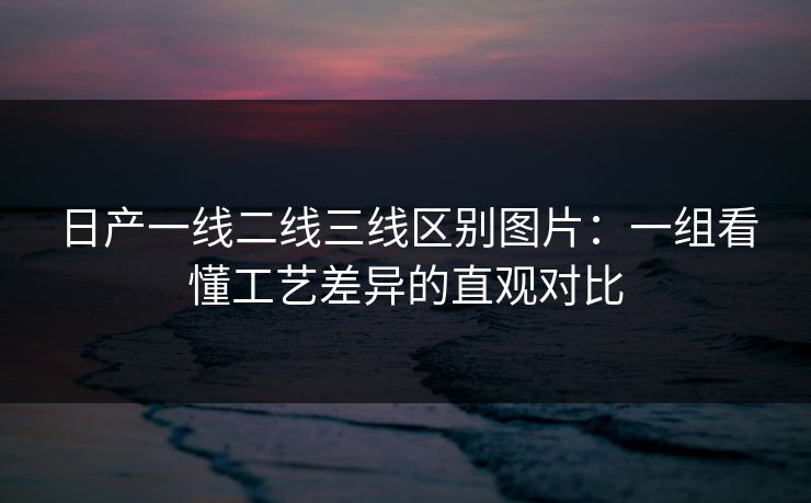 日产一线二线三线区别图片：一组看懂工艺差异的直观对比