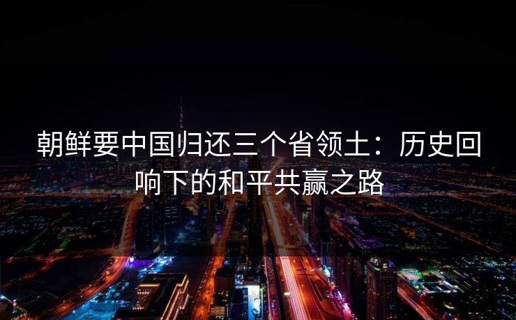 朝鲜要中国归还三个省领土：历史回响下的和平共赢之路