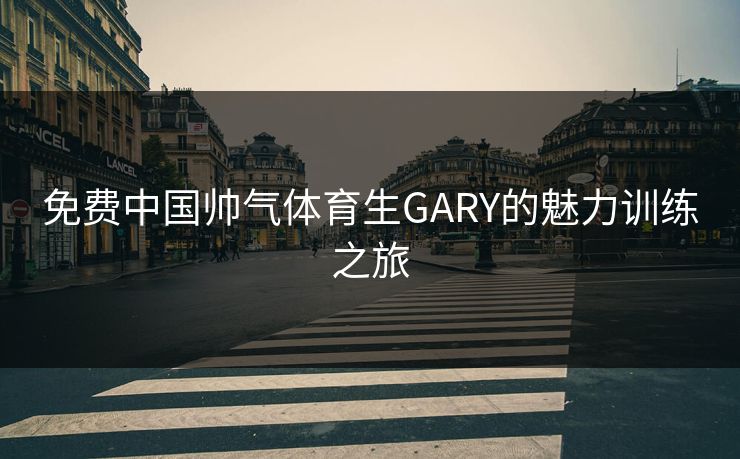 免费中国帅气体育生GARY的魅力训练之旅
