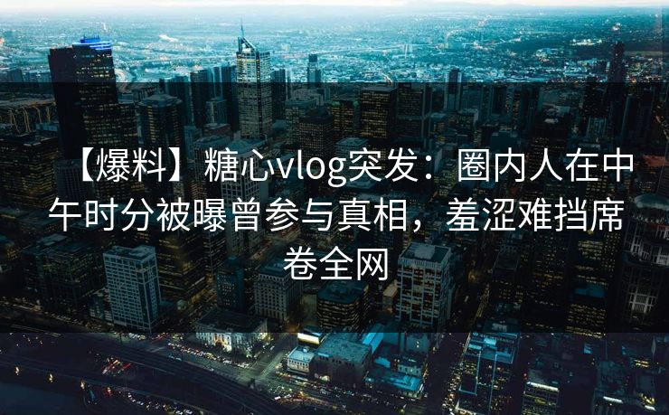 【爆料】糖心vlog突发:圈内人在中午时分被曝曾参与真相,羞涩难挡席卷全网 【爆料】糖心vlog突发:圈内人在中午时分被曝曾参与真相,羞涩难挡席卷全网