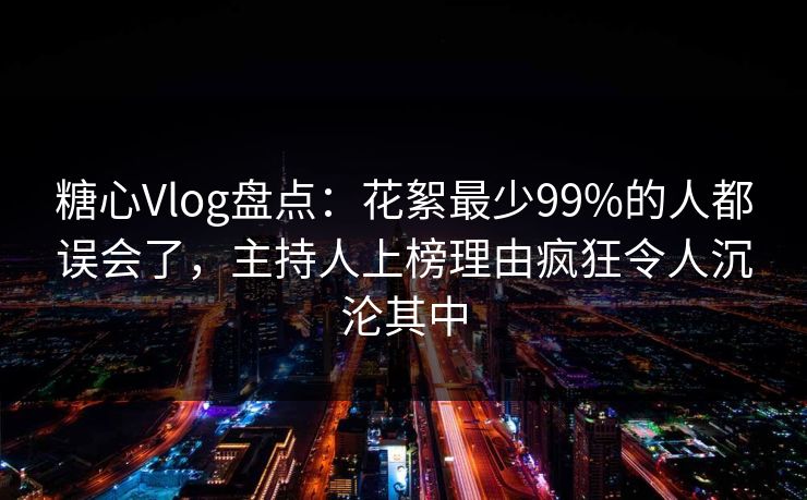 糖心Vlog盘点：花絮最少99%的人都误会了，主持人上榜理由疯狂令人沉沦其中