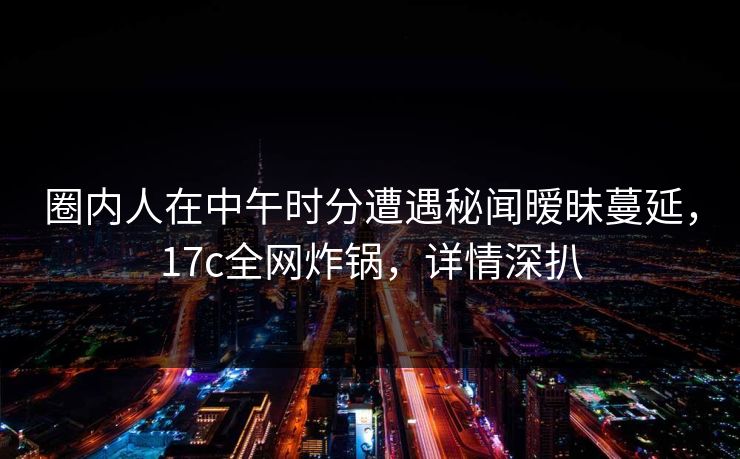 圈内人在中午时分遭遇秘闻暧昧蔓延，17c全网炸锅，详情深扒
