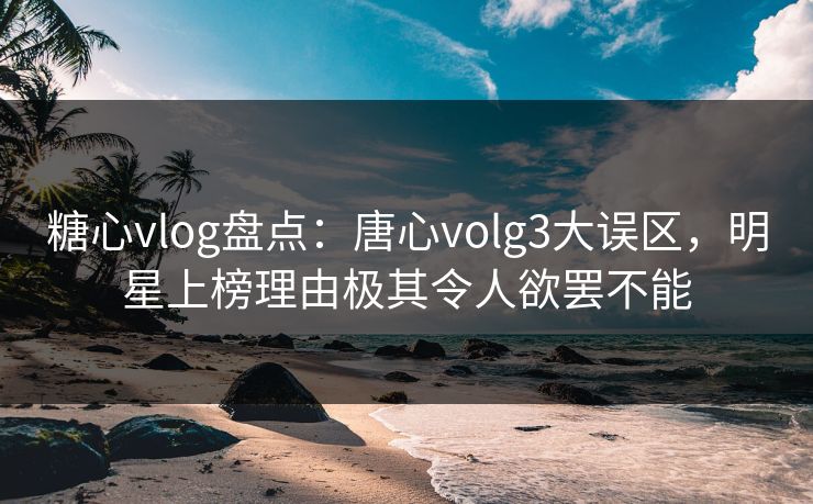 糖心vlog盘点：唐心volg3大误区，明星上榜理由极其令人欲罢不能