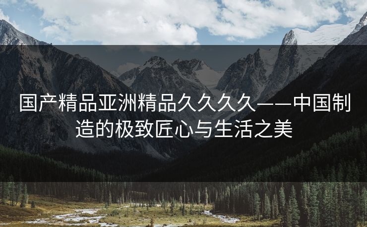 国产精品亚洲精品久久久久——中国制造的极致匠心与生活之美