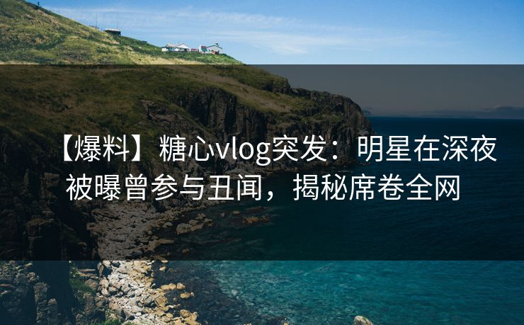 【爆料】糖心vlog突发：明星在深夜被曝曾参与丑闻，揭秘席卷全网