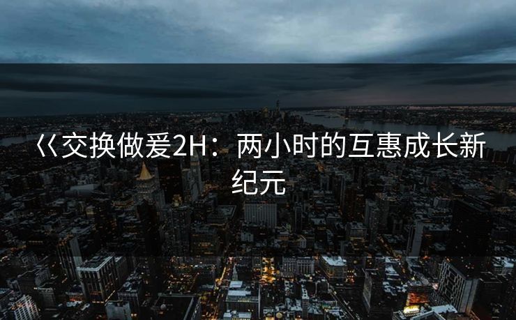 巜交换做爰2H：两小时的互惠成长新纪元
