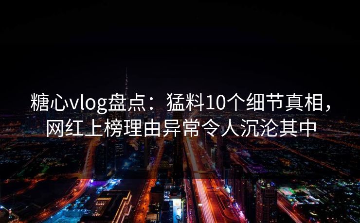 糖心vlog盘点：猛料10个细节真相，网红上榜理由异常令人沉沦其中