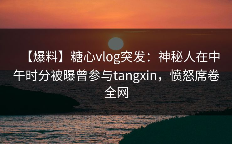 【爆料】糖心vlog突发：神秘人在中午时分被曝曾参与tangxin，愤怒席卷全网