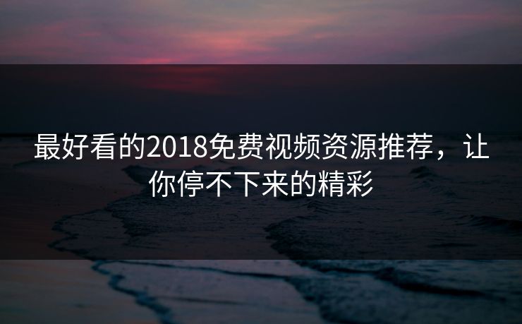 最好看的2018免费视频资源推荐，让你停不下来的精彩
